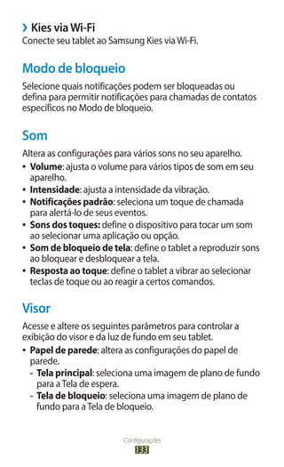 Configurações
133
›
› Kies viaWi-Fi
Conecte seu tablet ao Samsung Kies viaWi-Fi.
Modo de bloqueio
Selecione quais notificações podem ser bloqueadas ou
defina para permitir notificações para chamadas de contatos
específicos no Modo de bloqueio.
Som
Altera as configurações para vários sons no seu aparelho.
●
● Volume: ajusta o volume para vários tipos de som em seu
aparelho.
●
● Intensidade: ajusta a intensidade da vibração.
●
● Notificações padrão: seleciona um toque de chamada
para alertá-lo de seus eventos.
●
● Sons dos toques: define o dispositivo para tocar um som
ao selecionar uma aplicação ou opção.
●
● Som de bloqueio de tela: define o tablet a reproduzir sons
ao bloquear e desbloquear a tela.
●
● Resposta ao toque: define o tablet a vibrar ao selecionar
teclas de toque ou ao reagir a certos comandos.
Visor
Acesse e altere os seguintes parâmetros para controlar a
exibição do visor e da luz de fundo em seu tablet.
●
● Papel de parede: altera as configurações do papel de
parede.
-
- Tela principal: seleciona uma imagem de plano de fundo
para aTela de espera.
-
- Tela de bloqueio: seleciona uma imagem de plano de
fundo para aTela de bloqueio.
 