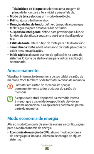 Configurações
134
-
- Tela início e de bloqueio: seleciona uma imagem de
plano de fundo para aTela inicial e para aTela de.
●
● Modo de tela: seleciona um modo de exibição.
●
● Brilho: ajusta o brilho do visor.
●
● Duração da luz de fundo: define o tempo de espera que
tablet aguarda para desativar a luz de fundo.
●
● Suspensão inteligente: define para prevenir que a luz de
fundo seja desativada enquanto você esta visualizando a
tela.
●
● Estilo da fonte: altera o tipo de fonte para o texto do visor.
●
● Tamanho da fonte: altera o tamanho da fonte para criar ou
exibir itens em aplicações.
●
● Início rápido: altera os atalhos de aplicações na barra de
sistemas. O ícone de atalho altera para indicar a aplicação
selecionada.
Armazenamento
Visualizar informação de memória de seu tablet e cartão de
memória.Você também pode formatar o cartão de memória.
Formatar um cartão de memória irá apagar
permanentemente todos os dados do cartão de
memória.
A capacidade atual disponível da memória interna
é menor que a capacidade especificada devido ao
sistema operacional e às aplicações padrão ocuparem
parte da memória.
Modo economia de energia
Ativa o modo Economia de energia e altera as configurações
para o Modo economia de energia.
●
● Economia de energia da CPU: ativa o modo economia
de energia para limitar a utilização de energia de alguns
sistemas.
 