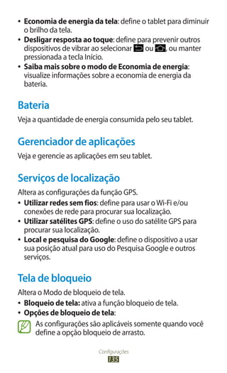 Configurações
135
●
● Economia de energia da tela: define o tablet para diminuir
o brilho da tela.
●
● Desligar resposta ao toque: define para prevenir outros
dispositivos de vibrar ao selecionar ou , ou manter
pressionada a tecla Início.
●
● Saiba mais sobre o modo de Economia de energia:
visualize informações sobre a economia de energia da
bateria.
Bateria
Veja a quantidade de energia consumida pelo seu tablet.
Gerenciador de aplicações
Veja e gerencie as aplicações em seu tablet.
Serviços de localização
Altera as configurações da função GPS.
●
● Utilizar redes sem fios: define para usar oWi-Fi e/ou
conexões de rede para procurar sua localização.
●
● Utilizar satélites GPS: define o uso do satélite GPS para
procurar sua localização.
●
● Local e pesquisa do Google: define o dispositivo a usar
sua posição atual para uso do Pesquisa Google e outros
serviços.
Tela de bloqueio
Altera o Modo de bloqueio de tela.
●
● Bloqueio de tela: ativa a função bloqueio de tela.
●
● Opções de bloqueio de tela:
As configurações são aplicáveis somente quando você
define a opção bloqueio de arrasto.
 