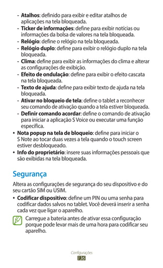 Configurações
136
-
- Atalhos: definido para exibir e editar atalhos de
aplicações na tela bloqueada.
-
- Ticker de informações: define para exibir notícias ou
informações da bolsa de valores na tela bloqueada.
-
- Relógio: define o relógio na tela bloqueada.
-
- Relógio duplo: define para exibir o relógio duplo na tela
bloqueada.
-
- Clima: define para exibir as informações do clima e alterar
as configurações de exibição.
-
- Efeito de ondulação: define para exibir o efeito cascata
na tela bloqueada.
-
- Texto de ajuda: define para exibir texto de ajuda na tela
bloqueada.
-
- Ativar no bloqueio de tela: define o tablet a reconhecer
seu comando de ativação quando a tela estiver bloqueada.
-
- Definir comando acordar: define o comando de ativação
para iniciar a aplicação SVoice ou executar uma função
específica.
●
● Nota popup na tela de bloqueio: define para iniciar o
S Note ao tocar duas vezes a tela quando o touch screen
estiver desbloqueado.
●
● Info do proprietário: insere suas informações pessoais que
são exibidas na tela bloqueada.
Segurança
Altera as configurações de segurança do seu dispositivo e do
seu cartão SIM ou USIM.
●
● Codificar dispositivo: define um PIN ou uma senha para
codificar dados salvos no tablet.Você deverá inserir a senha
cada vez que ligar o aparelho.
Carregue a bateria antes de ativar essa configuração
porque pode levar mais de uma hora para codificar seu
aparelho.
 
