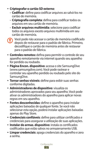 Configurações
137
●
● Criptografar o cartão SD externo:
-
- Codificar: define para codificar arquivos ao salvá-los no
cartão de memória.
-
- Criptografia completa: defina para codificar todos os
arquivos em seu cartão de memória.
-
- Excluir arquivos multimídia: selecione para codificar
todos os arquivos exceto arquivos multimídia em seu
cartão de memória.
Você pode não acessar o cartão de memória codificado
depois de restaurar para o padrão de fábrica. Primeiro,
decodifique o cartão de memória antes de restaurar
para o padrão de fábrica.
●
● Controles remotos: defina para permitir o controle de seu
aparelho remotamente via internet quando seu aparelho
for perdido ou roubado.
●
● Página Encon. dispositivo: acessa o site SamsungDive
(www.samsungdive.com).Você pode rastrear e
controlar seu aparelho perdido ou roubado pelo site do
SamsungDive.
●
● Tornar senhas visíveis: define para exibir suas senhas
conforme digitadas.
●
● Administradores de dispositivo: visualiza os
administradores aprovados para seu aparelho.Você pode
ativar os administradores do aparelho para aplicar novas
regras em seu aparelho.
●
● Fontes desconhecidas: define o aparelho para instalar
aplicações baixadas de qualquer fonte. Se você não
selecionar esta opção, poderá instalar aplicações baixadas
apenas do Play Store.
●
● Credenciais confiáveis: define para utilizar certificados e
credenciais para assegurar a utilização de suas aplicações.
●
● Instalar do armaz. dispositivo: instala os certificados
codificados que estão salvos no armazenamento USB.
●
● Limpar credenciais: apaga credenciais do aparelho e zera
a senha.
 