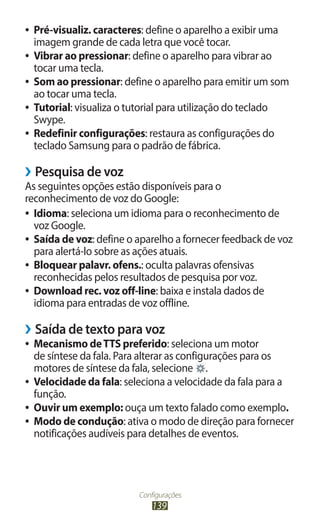 Configurações
139
●
● Pré-visualiz. caracteres: define o aparelho a exibir uma
imagem grande de cada letra que você tocar.
●
● Vibrar ao pressionar: define o aparelho para vibrar ao
tocar uma tecla.
●
● Som ao pressionar: define o aparelho para emitir um som
ao tocar uma tecla.
●
● Tutorial: visualiza o tutorial para utilização do teclado
Swype.
●
● Redefinir configurações: restaura as configurações do
teclado Samsung para o padrão de fábrica.
›
› Pesquisa de voz
As seguintes opções estão disponíveis para o
reconhecimento de voz do Google:
●
● Idioma: seleciona um idioma para o reconhecimento de
voz Google.
●
● Saída de voz: define o aparelho a fornecer feedback de voz
para alertá-lo sobre as ações atuais.
●
● Bloquear palavr. ofens.: oculta palavras ofensivas
reconhecidas pelos resultados de pesquisa por voz.
●
● Download rec. voz off-line: baixa e instala dados de
idioma para entradas de voz offline.
›
› Saída de texto para voz
●
● Mecanismo deTTS preferido: seleciona um motor
de síntese da fala. Para alterar as configurações para os
motores de síntese da fala, selecione .
●
● Velocidade da fala: seleciona a velocidade da fala para a
função.
●
● Ouvir um exemplo: ouça um texto falado como exemplo.
●
● Modo de condução: ativa o modo de direção para fornecer
notificações audíveis para detalhes de eventos.
 