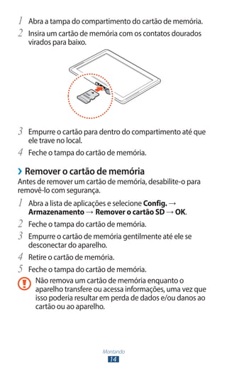 Montando
14
1	 Abra a tampa do compartimento do cartão de memória.
2	 Insira um cartão de memória com os contatos dourados
virados para baixo.
3	 Empurre o cartão para dentro do compartimento até que
ele trave no local.
4	 Feche o tampa do cartão de memória.
›
› Remover o cartão de memória
Antes de remover um cartão de memória, desabilite-o para
removê-lo com segurança.
1	 Abra a lista de aplicações e selecione Config. →
Armazenamento → Remover o cartão SD → OK.
2	 Feche o tampa do cartão de memória.
3	 Empurre o cartão de memória gentilmente até ele se
desconectar do aparelho.
4	 Retire o cartão de memória.
5	 Feche o tampa do cartão de memória.
Não remova um cartão de memória enquanto o
aparelho transfere ou acessa informações, uma vez que
isso poderia resultar em perda de dados e/ou danos ao
cartão ou ao aparelho.
 