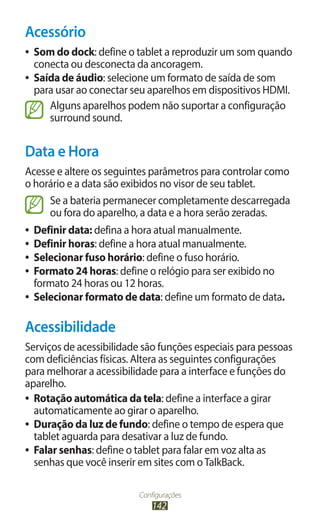 Configurações
142
Acessório
●
● Som do dock: define o tablet a reproduzir um som quando
conecta ou desconecta da ancoragem.
●
● Saída de áudio: selecione um formato de saída de som
para usar ao conectar seu aparelhos em dispositivos HDMI.
Alguns aparelhos podem não suportar a configuração
surround sound.
Data e Hora
Acesse e altere os seguintes parâmetros para controlar como
o horário e a data são exibidos no visor de seu tablet.
Se a bateria permanecer completamente descarregada
ou fora do aparelho, a data e a hora serão zeradas.
●
● Definir data: defina a hora atual manualmente.
●
● Definir horas: define a hora atual manualmente.
●
● Selecionar fuso horário: define o fuso horário.
●
● Formato 24 horas: define o relógio para ser exibido no
formato 24 horas ou 12 horas.
●
● Selecionar formato de data: define um formato de data.
Acessibilidade
Serviços de acessibilidade são funções especiais para pessoas
com deficiências físicas. Altera as seguintes configurações
para melhorar a acessibilidade para a interface e funções do
aparelho.
●
● Rotação automática da tela: define a interface a girar
automaticamente ao girar o aparelho.
●
● Duração da luz de fundo: define o tempo de espera que
tablet aguarda para desativar a luz de fundo.
●
● Falar senhas: define o tablet para falar em voz alta as
senhas que você inserir em sites com oTalkBack.
 