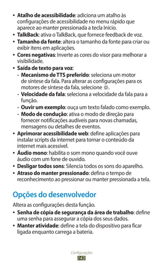 Configurações
143
●
● Atalho de acessibilidade: adiciona um atalho às
configurações de acessibilidade no menu rápido que
aparece ao manter pressionada a tecla Início.
●
● TalkBack: ativa oTalkBack, que fornece feedback de voz.
●
● Tamanho da fonte: altera o tamanho da fonte para criar ou
exibir itens em aplicações.
●
● Cores negativas: Inverte as cores do visor para melhorar a
visibilidade.
●
● Saída de texto para voz:
-
- Mecanismo deTTS preferido: seleciona um motor
de síntese da fala. Para alterar as configurações para os
motores de síntese da fala, selecione .
-
- Velocidade da fala: seleciona a velocidade da fala para a
função.
-
- Ouvir um exemplo: ouça um texto falado como exemplo.
-
- Modo de condução: ativa o modo de direção para
fornecer notificações audíveis para novas chamadas,
mensagens ou detalhes de eventos.
●
● Aprimorar acessibilidade web: define aplicações para
instalar scripts da internet para tornar o conteúdo da
internet mais acessível.
●
● Áudio mono: habilita o som mono quando você ouve
áudio com um fone de ouvido.
●
● Desligar todos sons: Silencia todos os sons do aparelho.
●
● Atraso do manter pressionado: defina o tempo de
reconhecimento ao pressionar ou manter pressionada a tela.
Opções do desenvolvedor
Altera as configurações desta função.
●
● Senha de cópia de segurança da área de trabalho: define
uma senha para assegurar a cópia dos seus dados.
●
● Manter atividade: define a tela do dispositivo para ficar
ligada enquanto carrega a bateria.
 