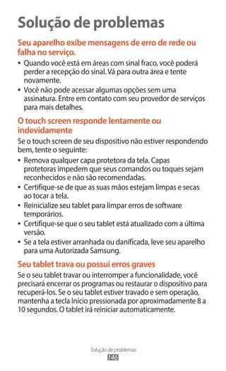 Solução de problemas
146
Solução de problemas
Seu aparelho exibe mensagens de erro de rede ou
falha no serviço.
●
● Quando você está em áreas com sinal fraco, você poderá
perder a recepção do sinal.Vá para outra área e tente
novamente.
●
● Você não pode acessar algumas opções sem uma
assinatura. Entre em contato com seu provedor de serviços
para mais detalhes.
O touch screen responde lentamente ou
indevidamente
Se o touch screen de seu dispositivo não estiver respondendo
bem, tente o seguinte:
●
● Remova qualquer capa protetora da tela. Capas
protetoras impedem que seus comandos ou toques sejam
reconhecidos e não são recomendadas.
●
● Certifique-se de que as suas mãos estejam limpas e secas
ao tocar a tela.
●
● Reinicialize seu tablet para limpar erros de software
temporários.
●
● Certifique-se que o seu tablet está atualizado com a última
versão.
●
● Se a tela estiver arranhada ou danificada, leve seu aparelho
para uma Autorizada Samsung.
Seu tablet trava ou possui erros graves
Se o seu tablet travar ou interromper a funcionalidade, você
precisará encerrar os programas ou restaurar o dispositivo para
recuperá-los. Se o seu tablet estiver travado e sem operação,
mantenha a tecla Início pressionada por aproximadamente 8 a
10 segundos. O tablet irá reiniciar automaticamente.
 