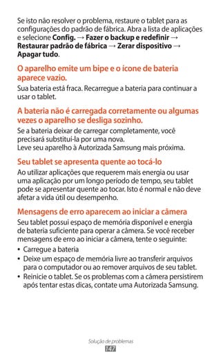Solução de problemas
147
Se isto não resolver o problema, restaure o tablet para as
configurações do padrão de fábrica. Abra a lista de aplicações
e selecione Config. → Fazer o backup e redefinir →
Restaurar padrão de fábrica → Zerar dispositivo →
Apagar tudo.
O aparelho emite um bipe e o ícone de bateria
aparece vazio.
Sua bateria está fraca. Recarregue a bateria para continuar a
usar o tablet.
A bateria não é carregada corretamente ou algumas
vezes o aparelho se desliga sozinho.
Se a bateria deixar de carregar completamente, você
precisará substituí-la por uma nova.
Leve seu aparelho à Autorizada Samsung mais próxima.
Seu tablet se apresenta quente ao tocá-lo
Ao utilizar aplicações que requerem mais energia ou usar
uma aplicação por um longo período de tempo, seu tablet
pode se apresentar quente ao tocar. Isto é normal e não deve
afetar a vida útil ou desempenho.
Mensagens de erro aparecem ao iniciar a câmera
Seu tablet possui espaço de memória disponível e energia
de bateria suficiente para operar a câmera. Se você receber
mensagens de erro ao iniciar a câmera, tente o seguinte:
●
● Carregue a bateria
●
● Deixe um espaço de memória livre ao transferir arquivos
para o computador ou ao remover arquivos de seu tablet.
●
● Reinicie o tablet. Se os problemas com a câmera persistirem
após tentar estas dicas, contate uma Autorizada Samsung.
 