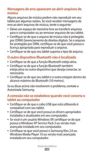 Solução de problemas
148
Mensagens de erro aparecem ao abrir arquivos de
música
Alguns arquivos de música podem não reproduzir em seu
tablet por algumas razões. Se você receber mensagens de
erro ao abrir arquivos de música, tente o seguinte:
●
● Deixe um espaço de memória livre ao transferir arquivos
para o computador ou ao remover arquivos de seu tablet.
●
● Certifique-se de que o arquivo de música não é protegido
por (DRM) Gerenciamento de direitos digitais. Se o arquivo
for protegido por DRM, certifique-se de que você possui a
licença apropriada para reproduzir o arquivo.
●
● Certifique-se de que seu tablet suporta o tipo de arquivo.
O outro dispositivo Bluetooth não é localizado
●
● Certifique-se de que a função Bluetooth esteja ativa.
●
● Certifique-se de que a função Bluetooth também
esteja ativa no outro dispositivo que deseja conectar, se
necessário.
●
● Certifique-se de que seu tablet e o outro estejam dentro do
alcance máximo do Bluetooth (10 metros).
Se as dicas acima não resolverem o problema, contate a
Autorizada Samsung.
A conexão não se estabelece quando você conecta o
tablet ao computador
●
● Certifique-se de que o cabo USB que está utilizando é
compatível com seu tablet.
●
● Certifique-se de que você possui os drivers apropriados
instalados e atualizados em seu computador.
●
● Se você é um usuárioWindows XP, certifique-se de que
possui oWindows XP Service Pack 3 ou versão mais
avançada instalada em seu computador.
●
● Certifique-se que você possui o Samsung Kies 2.0 ou
Windows Media Player 10 ou versão mais avançada
instalada em seu computador.
 