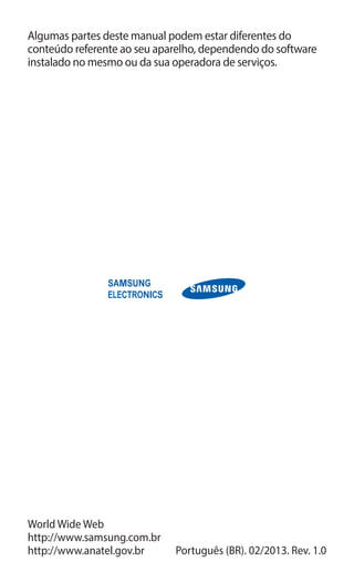 Algumas partes deste manual podem estar diferentes do
conteúdo referente ao seu aparelho, dependendo do software
instalado no mesmo ou da sua operadora de serviços.
World Wide Web
http://www.samsung.com.br
http://www.anatel.gov.br Português (BR). 02/2013. Rev. 1.0
 