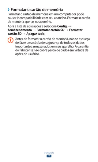 Montando
15
›
› Formatar o cartão de memória
Formatar o cartão de memória em um computador pode
causar incompatibilidade com seu aparelho. Formate o cartão
de memória apenas no aparelho.
Abra a lista de aplicações e selecione Config. →
Armazenamento → Formatar cartão SD → Formatar
cartão SD → Apagar tudo.
Antes de formatar o cartão de memória, não se esqueça
de fazer uma cópia de segurança de todos os dados
importantes armazenados em seu aparelho. A garantia
do fabricante não cobre perda de dados em virtude de
ações de usuários.
 