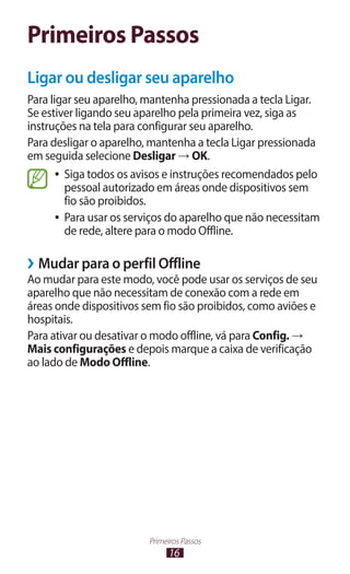16
Primeiros Passos
Primeiros Passos
Ligar ou desligar seu aparelho
Para ligar seu aparelho, mantenha pressionada a tecla Ligar.
Se estiver ligando seu aparelho pela primeira vez, siga as
instruções na tela para configurar seu aparelho.
Para desligar o aparelho, mantenha a tecla Ligar pressionada
em seguida selecione Desligar → OK.
●
● Siga todos os avisos e instruções recomendados pelo
pessoal autorizado em áreas onde dispositivos sem
fio são proibidos.
●
● Para usar os serviços do aparelho que não necessitam
de rede, altere para o modo Offline.
›
› Mudar para o perfil Offline
Ao mudar para este modo, você pode usar os serviços de seu
aparelho que não necessitam de conexão com a rede em
áreas onde dispositivos sem fio são proibidos, como aviões e
hospitais.
Para ativar ou desativar o modo offline, vá para Config. →
Mais configurações e depois marque a caixa de verificação
ao lado de Modo Offline.
 