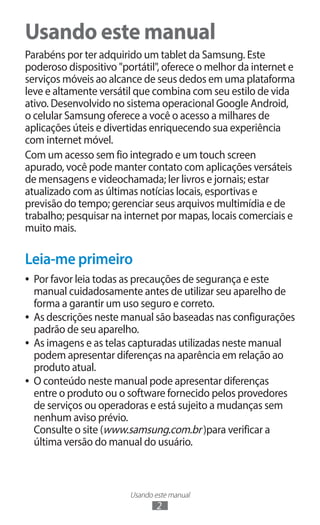 Usando este manual
2
Usando este manual
Parabéns por ter adquirido um tablet da Samsung. Este
poderoso dispositivo "portátil", oferece o melhor da internet e
serviços móveis ao alcance de seus dedos em uma plataforma
leve e altamente versátil que combina com seu estilo de vida
ativo. Desenvolvido no sistema operacional Google Android,
o celular Samsung oferece a você o acesso a milhares de
aplicações úteis e divertidas enriquecendo sua experiência
com internet móvel.
Com um acesso sem fio integrado e um touch screen
apurado, você pode manter contato com aplicações versáteis
de mensagens e videochamada; ler livros e jornais; estar
atualizado com as últimas notícias locais, esportivas e
previsão do tempo; gerenciar seus arquivos multimídia e de
trabalho; pesquisar na internet por mapas, locais comerciais e
muito mais.
Leia-me primeiro
●
● Por favor leia todas as precauções de segurança e este
manual cuidadosamente antes de utilizar seu aparelho de
forma a garantir um uso seguro e correto.
●
● As descrições neste manual são baseadas nas configurações
padrão de seu aparelho.
●
● As imagens e as telas capturadas utilizadas neste manual
podem apresentar diferenças na aparência em relação ao
produto atual.
●
● O conteúdo neste manual pode apresentar diferenças
entre o produto ou o software fornecido pelos provedores
de serviços ou operadoras e está sujeito a mudanças sem
nenhum aviso prévio.
Consulte o site (www.samsung.com.br )para verificar a
última versão do manual do usuário.
 