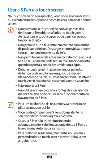 20
Primeiros Passos
Usar a S Pen e o touch screen
NoTouch screen do seu aparelho, você pode selecionar itens
ou executar funções. Aprenda ações básicas para usar oTouch
screen.
●
● Não pressione o touch screen com as pontas dos
dedos ou utilize objetos afiados no touch screen.
Ao fazer isso, o touch screen pode danificar ou não
funcionar direito.
●
● Não permita que a tela entre em contato com outros
dispositivos elétricos. Descargas eletrostáticas podem
causar mau funcionamento da tela.
●
● Não permita que a tela entre em contato com a água. A
tela de seu aparelho pode ter um mau funcionamento
quando exposta a condições úmidas ou à água.
●
● Deixar o touch screen inativo por longos períodos
de tempo pode resultar em resquício de imagem
(desvanecendo na tela) ou imagem fantasma. Desative o
touch screen quando não estiver utilizando o aparelho.
●
● Não entorte a S Pen.
●
● Não utilize a S Pen próximo a fontes de interferência
magnética. Isso pode causar mau funcionamento ou
travamento da S Pen.
●
● Para um melhor uso da tela, remova a proteção de
plástico antes de usá-lo.
●
● Você pode comprar uma S Pen sobressalente no
seu revendedor Samsung mais próximo.
●
● Se a sua S Pen não estiver funcionando
adequadamente, substitua a ponta de sua S Pen ou
leve-a à uma Autorizada Samsung.
●
● Para melhores resultados, mantenha a S Pen mais
perpendicular ao touch screen e evite utilizá-la em
ângulos retos.
 