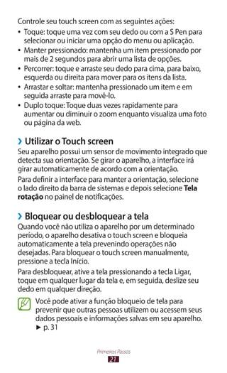 21
Primeiros Passos
Controle seu touch screen com as seguintes ações:
●
● Toque: toque uma vez com seu dedo ou com a S Pen para
selecionar ou iniciar uma opção do menu ou aplicação.
●
● Manter pressionado: mantenha um item pressionado por
mais de 2 segundos para abrir uma lista de opções.
●
● Percorrer: toque e arraste seu dedo para cima, para baixo,
esquerda ou direita para mover para os itens da lista.
●
● Arrastar e soltar: mantenha pressionado um item e em
seguida arraste para movê-lo.
●
● Duplo toque:Toque duas vezes rapidamente para
aumentar ou diminuir o zoom enquanto visualiza uma foto
ou página da web.
›
› Utilizar oTouch screen
Seu aparelho possui um sensor de movimento integrado que
detecta sua orientação. Se girar o aparelho, a interface irá
girar automaticamente de acordo com a orientação.
Para definir a interface para manter a orientação, selecione
o lado direito da barra de sistemas e depois selecione Tela
rotação no painel de notificações.
›
› Bloquear ou desbloquear a tela
Quando você não utiliza o aparelho por um determinado
período, o aparelho desativa o touch screen e bloqueia
automaticamente a tela prevenindo operações não
desejadas. Para bloquear o touch screen manualmente,
pressione a tecla Início.
Para desbloquear, ative a tela pressionando a tecla Ligar,
toque em qualquer lugar da tela e, em seguida, deslize seu
dedo em qualquer direção.
Você pode ativar a função bloqueio de tela para
prevenir que outras pessoas utilizem ou acessem seus
dados pessoais e informações salvas em seu aparelho.
► p. 31
 