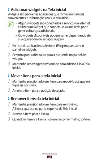 24
Primeiros Passos
›
› Adicionar widgets naTela inicial
Widgets são pequenas aplicações que fornecem funções
convenientes e informações na sua tela inicial.
●
● Alguns widgets são conectados a serviços da internet.
Utilizar um widget que conecta-se a uma rede pode
gerar cobranças adicionais.
●
● Os widgets disponíveis podem variar dependendo de
sua operadora de serviços ou país.
1	 Na lista de aplicações, selecione Widgets para abrir o
painel de widgets.
2	 Percorra para a direita ou para a esquerda no painel de
widget.
3	 Mantenha um widget pressionado para adicioná-lo àTela
inicial.
›
› Mover itens para a tela inicial
1	 Mantenha pressionado um item para movê-lo até que ele
fique na cor cinza.
2	 Arraste o item para a posição desejada.
›
› Remover itens da tela inicial
1	 Mantenha pressionado um item para removê-lo.
A lixeira aparece na parte superior daTela inicial.
2	 Arraste o item para a lixeira.
3	 Quando o item e a lixeira ficarem na cor vermelha, solte-o.
 