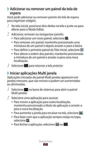 25
Primeiros Passos
›
› Adicionar ou remover um painel da tela de
espera
Você pode adicionar ou remover painéis da tela de espera
para organizar widgets.
1	 Na tela inicial, posicione dois dedos na tela e junte-os para
alterar para o Modo Editar.
2	 Adicionar, remover ou reorganizar painéis:
●
● Para adicionar um novo painel, selecione .
●
● Para remover um painel, mantenha pressionado uma
miniatura de um painel e depois arraste-o para a lixeira.
●
● Para definir o primeiro painel daTela inicial, selecione
●
● Para alterar a ordem dos painéis, mantenha pressionada
a miniatura de um painel e arraste-o para uma nova
localização.
3	 Selecione para retornar a tela anterior.
›
› Iniciar aplicações Multi janela
Aplicações iniciadas do painel Multi janelas aparecem em
janelas menores, que são móveis e podem ser aumentadas
ou diminuídas.
1	 Selecione na barra de sistemas para abrir o painel
Multi janelas
2	 Selecione uma aplicação para acessar.
●
● Para mover a aplicação para outra localização,
mantenha pressionado o título da aplicação e arraste-o
para a nova localização.
●
● Para aumentar a janela para encaixar na tela, selecione .
●
● Para fazer com que a aplicação sempre esteja no topo,
selecione .
●
● Para fechar a aplicação, selecione ou .
 
