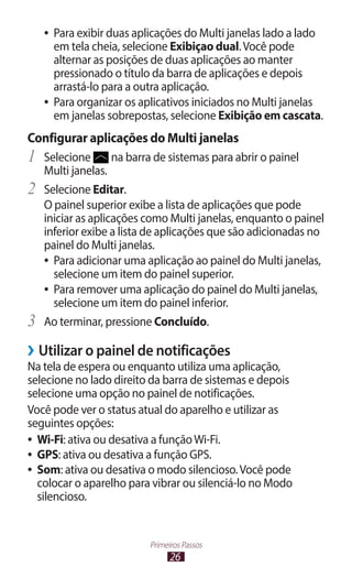 26
Primeiros Passos
●
● Para exibir duas aplicações do Multi janelas lado a lado
em tela cheia, selecione Exibiçao dual.Você pode
alternar as posições de duas aplicações ao manter
pressionado o título da barra de aplicações e depois
arrastá-lo para a outra aplicação.
●
● Para organizar os aplicativos iniciados no Multi janelas
em janelas sobrepostas, selecione Exibição em cascata.
Configurar aplicações do Multi janelas
1	 Selecione na barra de sistemas para abrir o painel
Multi janelas.
2	 Selecione Editar.
O painel superior exibe a lista de aplicações que pode
iniciar as aplicações como Multi janelas, enquanto o painel
inferior exibe a lista de aplicações que são adicionadas no
painel do Multi janelas.
●
● Para adicionar uma aplicação ao painel do Multi janelas,
selecione um item do painel superior.
●
● Para remover uma aplicação do painel do Multi janelas,
selecione um item do painel inferior.
3	 Ao terminar, pressione Concluído.
›
› Utilizar o painel de notificações
Na tela de espera ou enquanto utiliza uma aplicação,
selecione no lado direito da barra de sistemas e depois
selecione uma opção no painel de notificações.
Você pode ver o status atual do aparelho e utilizar as
seguintes opções:
●
● Wi-Fi: ativa ou desativa a funçãoWi-Fi.
●
● GPS: ativa ou desativa a função GPS.
●
● Som: ativa ou desativa o modo silencioso.Você pode
colocar o aparelho para vibrar ou silenciá-lo no Modo
silencioso.
 