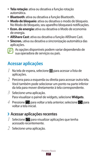 27
Primeiros Passos
●
● Tela rotação: ativa ou desativa a função rotação
automática.
●
● Bluetooth: ativa ou desativa a função Bluetooth.
●
● Modo de bloqueio: ativa ou desativa o modo de bloqueio.
No Modo de bloqueio, seu aparelho bloqueará notificações.
●
● Econ. de energia: ativa ou desativa o Modo de economia
de energia.
●
● AllShare Cast: ativa ou desativa a função AllShare Cast.
●
● Sincron.: ativa ou desativa a sincronização automática das
aplicações.
As opções disponíveis podem variar dependendo de
sua operadora de serviços ou país.
Acessar aplicações
1	 Na tela de espera, selecione para acessar a lista de
aplicações.
2	 Percorra para a esquerda ou direita para acessar outra tela.
Você também pode selecionar um ponto na parte inferior
da tela para mover diretamente à tela correspondente.
3	 Selecione uma aplicação.
Para visualizar o painel de widgets, selecione Widgets.
4	 Pressione para voltar a tela anterior; selecione para
voltar a tela inicial.
›
› Acessar aplicações recentes
1	 Selecione para visualizar aplicações que tenha
acessado recentemente.
2	 Selecione uma aplicação.
 