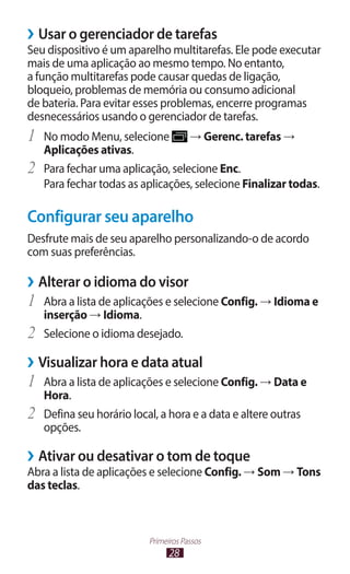 28
Primeiros Passos
›
› Usar o gerenciador de tarefas
Seu dispositivo é um aparelho multitarefas. Ele pode executar
mais de uma aplicação ao mesmo tempo. No entanto,
a função multitarefas pode causar quedas de ligação,
bloqueio, problemas de memória ou consumo adicional
de bateria. Para evitar esses problemas, encerre programas
desnecessários usando o gerenciador de tarefas.
1	 No modo Menu, selecione → Gerenc. tarefas →
Aplicações ativas.
2	 Para fechar uma aplicação, selecione Enc.
Para fechar todas as aplicações, selecione Finalizar todas.
Configurar seu aparelho
Desfrute mais de seu aparelho personalizando-o de acordo
com suas preferências.
›
› Alterar o idioma do visor
1	 Abra a lista de aplicações e selecione Config. → Idioma e
inserção → Idioma.
2	 Selecione o idioma desejado.
›
› Visualizar hora e data atual
1	 Abra a lista de aplicações e selecione Config. → Data e
Hora.
2	 Defina seu horário local, a hora e a data e altere outras
opções.
›
› Ativar ou desativar o tom de toque
Abra a lista de aplicações e selecione Config. → Som → Tons
das teclas.
 