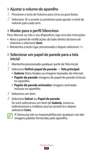 29
Primeiros Passos
›
› Ajustar o volume do aparelho
1	 Pressione a tecla deVolume para cima ou para baixo.
2	 Selecione e arraste os ponteiros para ajustar o nível de
volume para cada som.
›
› Mudar para o perfil Silencioso
Para silenciar ou não o seu dispositivo, siga uma das instruções:
●
● Abra o painel de notificações do lado direito da barra de
sistemas e selecione Som.
●
● Mantenha a tecla Ligar pressionada e depois selecione .
›
› Selecionar um papel de parede para a tela
inicial
1	 Mantenha pressionada qualquer parte daTela inicial.
2	 Selecione Definir papel de parede → Tela principal.
●
● Galeria: fotos tiradas ou imagens baixadas da internet.
●
● Papéis de parede: imagens de papel de parede inclusas
no aparelho.
●
● Papéis de parede animados: imagens animadas
inclusas no aparelho.
3	 Selecione um item.
4	 Selecione Salvar ou Papel de parede.
Se você selecionou um item do Galeria, mova ou
redimensione a moldura azul ao arrastá-la e depois
selecione Conc.
A Samsung não se responsabiliza por qualquer uso das
imagens padrão fornecidas pelo aparelho.
 