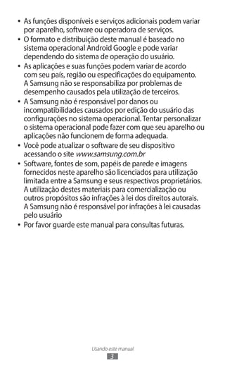 Usando este manual
3
●
● As funções disponíveis e serviços adicionais podem variar
por aparelho, software ou operadora de serviços.
●
● O formato e distribuição deste manual é baseado no
sistema operacional Android Google e pode variar
dependendo do sistema de operação do usuário.
●
● As aplicações e suas funções podem variar de acordo
com seu país, região ou especificações do equipamento.
A Samsung não se responsabiliza por problemas de
desempenho causados pela utilização de terceiros.
●
● A Samsung não é responsável por danos ou
incompatibilidades causados por edição do usuário das
configurações no sistema operacional.Tentar personalizar
o sistema operacional pode fazer com que seu aparelho ou
aplicações não funcionem de forma adequada.
●
● Você pode atualizar o software de seu dispositivo
acessando o site www.samsung.com.br
●
● Software, fontes de som, papéis de parede e imagens
fornecidos neste aparelho são licenciados para utilização
limitada entre a Samsung e seus respectivos proprietários.
A utilização destes materiais para comercialização ou
outros propósitos são infrações à lei dos direitos autorais.
A Samsung não é responsável por infrações à lei causadas
pelo usuário
●
● Por favor guarde este manual para consultas futuras.
 