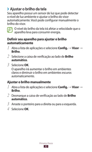 30
Primeiros Passos
›
› Ajustar o brilho da tela
Seu aparelho possui um sensor de luz que pode detectar
o nível de luz ambiente e ajustar o brilho do visor
automaticamente.Você pode configurar manualmente o
brilho do visor.
O nível do brilho da tela irá afetar a velocidade que o
aparelho leva para consumir energia.
Definir seu aparelho para ajustar o brilho
automaticamente
1	 Abra a lista de aplicações e selecione Config. → Visor →
Brilho.
2	 Selecione a caixa de verificação ao lado de Brilho
automático.
3	 Selecione OK.
O aparelho irá aumentar o brilho em ambientes
claros e diminuir o brilho em ambientes escuros
automaticamente.
Ajustar o brilho manualmente
1	 Abra a lista de aplicações e selecione Config. → Visor →
Brilho.
2	 Desmarque a caixa de verificação ao lado de Brilho
automático.
3	 Arraste o ponteiro para a direita ou para a esquerda.
4	 Selecione OK.
 