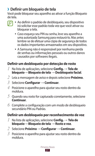 31
Primeiros Passos
›
› Definir um bloqueio de tela
Você pode bloquear seu aparelho ao ativar a função Bloqueio
de tela.
●
● Ao definir o padrão de desbloqueio, seu dispositivo
irá solicitar esse padrão toda vez que você ativar ou
bloquear a tela.
●
● Caso esqueça seu PIN ou senha, leve seu aparelho a
uma autorizada Samsung para restaurá-lo. Mas antes
lembre-se de efetuar uma cópia de segurança de todos
os dados importantes armazenados em seu dispositivo.
●
● A Samsung não é responsável por nenhuma perda
de senhas ou informações pessoais ou outros danos
causados por softwares ilegais.
Definir um desbloqueio por detecção de rosto
1	 Na lista de aplicações, selecione Config. → Tela de
bloqueio→ Bloqueio de tela → Desbloqueio facial.
2	 Leia a mensagem de aviso e depois selecione Próximo.
3	 Selecione Configurar → Continuar.
4	 Posicione o aparelho para ajustar seu rosto dentro da
moldura.
5	 Quando seu rosto for capturado corretamente, selecione
Continuar.
6	 Complete a configuração com um modo de desbloqueio
secundário PIN ou Padrão.
Definir um desbloqueio por reconhecimento de voz
1	 Na lista de aplicações, selecione Config. → Tela de
bloqueio→ Bloqueio de tela → Rosto e voz.
2	 Selecione Próximo → Configurar → Continuar.
3	 Posicione o aparelho para ajustar seu rosto dentro da
moldura.
 
