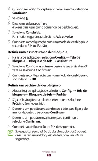 32
Primeiros Passos
4	 Quando seu rosto for capturado corretamente, selecione
Continuar.
5	 Selecione .
6	 Diga uma palavra ou frase
4 vezes para usar como comando de desbloqueio.
7	 Selecione Concluído.
Para maior segurança, selecione Adapt voice.
8	 Complete a configuração com um modo de desbloqueio
secundário PIN ou Padrão.
Definir uma assinatura de desbloqueio
1	 Na lista de aplicações, selecione Config. → Tela de
bloqueio→ Bloqueio de tela → Assinatura.
2	 Selecione Configurar acima e desenhe sua assinatura 3
vezes e selecione Confirmar.
3	 Complete a configuração com um modo de desbloqueio
secundário → OK.
Definir um padrão de desbloqueio
1	 Abra a lista de aplicações e selecione Config. → Tela de
bloqueio→ Bloqueio de tela→ Padrão.
2	 Siga as instruções na tela e os exemplos e selecione
Próximo (se necessário).
3	 Desenhe um padrão arrastando seu dedo para ligar pelo
menos 4 pontos e selecione Continuar.
4	 Desenhe um padrão novamente para confirmar e
selecione Confirmar.
5	 Complete a configuração do PIN de segurança.
Se esquecer seu padrão de desbloqueio, você poderá
desativar a função bloqueio de tela com um PIN de
segurança.
 