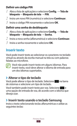 33
Primeiros Passos
Definir um código PIN
1	 Abra a lista de aplicações e selecione Config. → Tela de
bloqueio→ Bloqueio de tela → PIN.
2	 Insira um novo PIN (numérico) e selecione Continuar.
3	 Insira o código PIN novamente e selecione OK.
Definir uma senha de desbloqueio
1	 Abra a lista de aplicações e selecione Config. → Tela de
bloqueio→ Bloqueio de tela → Senha.
2	 Insira a nova senha (alfanumérica) e selecione Continuar.
3	 Insira a senha novamente e selecione OK.
Inserir texto
Você pode inserir texto ao selecionar os caracteres no teclado
virtual ou através da escrita manual na tela ou com palavras
faladas ao microfone.
Você não pode inserir texto em alguns idiomas. Para
inserir texto, você deve alterar o idioma de entrada para
um dos idiomas suportados.
›
› Alterar o tipo de teclado
Você pode alterar o tipo de teclado. Selecione na barra
de sistemas e selecione um tipo de teclado.
Você também pode inserir texto por voz. Selecione e
uma opção de entrada de voz, de acordo com o idioma que
deseja usar.
›
› Inserir texto usando o teclado Samsung
Insira o texto selecionando teclas alfanuméricas e utilize as
seguintes teclas:
 