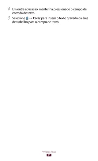 35
Primeiros Passos
4	 Em outra aplicação, mantenha pressionado o campo de
entrada de texto.
5	 Selecione → Colar para inserir o texto gravado da área
de trabalho para o campo de texto.
 