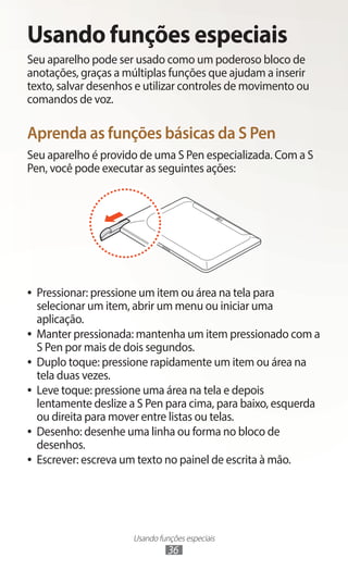 Usando funções especiais
36
Usando funções especiais
Seu aparelho pode ser usado como um poderoso bloco de
anotações, graças a múltiplas funções que ajudam a inserir
texto, salvar desenhos e utilizar controles de movimento ou
comandos de voz.
Aprenda as funções básicas da S Pen
Seu aparelho é provido de uma S Pen especializada. Com a S
Pen, você pode executar as seguintes ações:
●
● Pressionar: pressione um item ou área na tela para
selecionar um item, abrir um menu ou iniciar uma
aplicação.
●
● Manter pressionada: mantenha um item pressionado com a
S Pen por mais de dois segundos.
●
● Duplo toque: pressione rapidamente um item ou área na
tela duas vezes.
●
● Leve toque: pressione uma área na tela e depois
lentamente deslize a S Pen para cima, para baixo, esquerda
ou direita para mover entre listas ou telas.
●
● Desenho: desenhe uma linha ou forma no bloco de
desenhos.
●
● Escrever: escreva um texto no painel de escrita à mão.
 