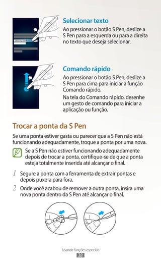 Usando funções especiais
38
Samsung UserManual
Selecionar texto
Ao pressionar o botão S Pen, deslize a
S Pen para a esquerda ou para a direita
no texto que deseja selecionar.
Comando rápido
Ao pressionar o botão S Pen, deslize a
S Pen para cima para iniciar a função
Comando rápido.
Na tela do Comando rápido, desenhe
um gesto de comando para iniciar a
aplicação ou função.
Trocar a ponta da S Pen
Se uma ponta estiver gasta ou parecer que a S Pen não está
funcionando adequadamente, troque a ponta por uma nova.
Se a S Pen não estiver funcionando adequadamente
depois de trocar a ponta, certifique-se de que a ponta
esteja totalmente inserida até alcançar o final.
1	 Segure a ponta com a ferramenta de extrair pontas e
depois puxe-a para fora.
2	 Onde você acabou de remover a outra ponta, insira uma
nova ponta dentro da S Pen até alcançar o final.
 