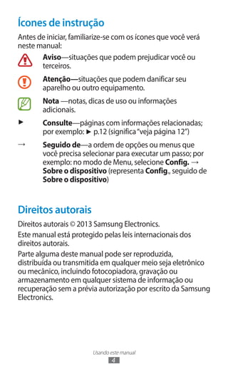 Usando este manual
4
Ícones de instrução
Antes de iniciar, familiarize-se com os ícones que você verá
neste manual:
Aviso—situações que podem prejudicar você ou
terceiros.
Atenção—situações que podem danificar seu
aparelho ou outro equipamento.
Nota —notas, dicas de uso ou informações
adicionais.
► Consulte—páginas com informações relacionadas;
por exemplo: ► p.12 (significa“veja página 12”)
→ Seguido de—a ordem de opções ou menus que
você precisa selecionar para executar um passo; por
exemplo: no modo de Menu, selecione Config. →
Sobre o dispositivo (representa Config., seguido de
Sobre o dispositivo)
Direitos autorais
Direitos autorais © 2013 Samsung Electronics.
Este manual está protegido pelas leis internacionais dos
direitos autorais.
Parte alguma deste manual pode ser reproduzida,
distribuída ou transmitida em qualquer meio seja eletrônico
ou mecânico, incluindo fotocopiadora, gravação ou
armazenamento em qualquer sistema de informação ou
recuperação sem a prévia autorização por escrito da Samsung
Electronics.
 