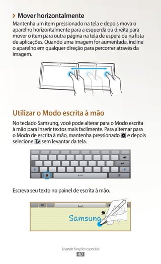 Usando funções especiais
40
›
› Mover horizontalmente
Mantenha um item pressionado na tela e depois mova o
aparelho horizontalmente para a esquerda ou direita para
mover o item para outra página na tela de espera ou na lista
de aplicações. Quando uma imagem for aumentada, incline
o aparelho em qualquer direção para percorrer através da
imagem.
Utilizar o Modo escrita à mão
No teclado Samsung, você pode alterar para o Modo escrita
à mão para inserir textos mais facilmente. Para alternar para
o Modo de escrita à mão, mantenha pressionado e depois
selecione sem levantar da tela.
Escreva seu texto no painel de escrita à mão.
 
