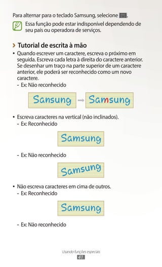 Usando funções especiais
41
Para alternar para o teclado Samsung, selecione .
Essa função pode estar indisponível dependendo de
seu país ou operadora de serviços.
›
› Tutorial de escrita à mão
●
● Quando escrever um caractere, escreva o próximo em
seguida. Escreva cada letra à direita do caractere anterior.
Se desenhar um traço na parte superior de um caractere
anterior, ele poderá ser reconhecido como um novo
caractere.
-
- Ex: Não reconhecido
●
● Escreva caracteres na vertical (não inclinados).
-
- Ex: Reconhecido
-
- Ex: Não reconhecido
●
● Não escreva caracteres em cima de outros.
-
- Ex: Reconhecido
-
- Ex: Não reconhecido
 