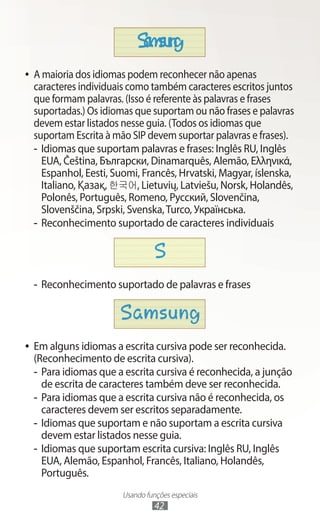 Usando funções especiais
42
●
● A maioria dos idiomas podem reconhecer não apenas
caracteres individuais como também caracteres escritos juntos
que formam palavras. (Isso é referente às palavras e frases
suportadas.) Os idiomas que suportam ou não frases e palavras
devem estar listados nesse guia. (Todos os idiomas que
suportam Escrita à mão SIP devem suportar palavras e frases).
-
- Idiomas que suportam palavras e frases: Inglês RU, Inglês
EUA, Čeština, Български, Dinamarquês, Alemão, Ελληνικά,
Espanhol, Eesti, Suomi, Francês, Hrvatski, Magyar, íslenska,
Italiano, Қазақ, 한국어, Lietuvių, Latviešu, Norsk, Holandês,
Polonês, Português, Romeno, Русский, Slovenčina,
Slovenščina, Srpski, Svenska,Turco, Українська.
-
- Reconhecimento suportado de caracteres individuais
-
- Reconhecimento suportado de palavras e frases
●
● Em alguns idiomas a escrita cursiva pode ser reconhecida.
(Reconhecimento de escrita cursiva).
-
- Para idiomas que a escrita cursiva é reconhecida, a junção
de escrita de caracteres também deve ser reconhecida.
-
- Para idiomas que a escrita cursiva não é reconhecida, os
caracteres devem ser escritos separadamente.
-
- Idiomas que suportam e não suportam a escrita cursiva
devem estar listados nesse guia.
-
- Idiomas que suportam escrita cursiva: Inglês RU, Inglês
EUA, Alemão, Espanhol, Francês, Italiano, Holandês,
Português.
 