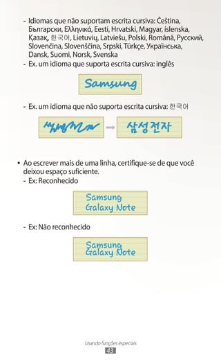 Usando funções especiais
43
-
- Idiomas que não suportam escrita cursiva: Čeština,
Български, Ελληνικά, Eesti, Hrvatski, Magyar, íslenska,
Қазақ, 한국어, Lietuvių, Latviešu, Polski, Română, Русский,
Slovenčina, Slovenščina, Srpski,Türkçe, Українська,
Dansk, Suomi, Norsk, Svenska
-
- Ex. um idioma que suporta escrita cursiva: inglês
-
- Ex. um idioma que não suporta escrita cursiva: 한국어
●
● Ao escrever mais de uma linha, certifique-se de que você
deixou espaço suficiente.
-
- Ex: Reconhecido
-
- Ex: Não reconhecido
 