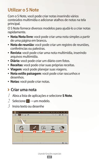 Usando funções especiais
44
Utilizar o S Note
Com o S Note, você pode criar notas inserindo vários
conteúdos multimídia e adicionar atalhos de notas na tela
principal.
O S Note fornece diversos modelos para ajudá-lo a criar notas
rapidamente.
●
● Nota/Nota livre: você pode criar uma nota simples a partir
de uma página em branco.
●
● Nota de reunião: você pode criar um registro de reuniões,
conferências ou palestras.
●
● Revista: você pode criar uma nota multimídia, inserindo
arquivos multimídia.
●
● Diário: você pode criar um diário com fotos.
●
● Receitas: você pode criar suas próprias receitas.
●
● Viagem: você pode planejar suas viagens.
●
● Nota estilo paisagem: você pode criar rascunhos e
desenhos.
●
● Notas: você pode criar notas.
›
› Criar uma nota
1	 Abra a lista de aplicações e selecione S Note.
2	 Selecione → um modelo.
3	 Insira texto ou desenhe
1 2 3 4 5
 