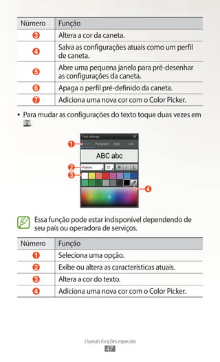 Usando funções especiais
47
Número Função
3 Altera a cor da caneta.
4
Salva as configurações atuais como um perfil
de caneta.
5
Abre uma pequena janela para pré-desenhar
as configurações da caneta.
6 Apaga o perfil pré-definido da caneta.
7 Adiciona uma nova cor com o Color Picker.
●
● Para mudar as configurações do texto toque duas vezes em
.
1
2
3
4
Essa função pode estar indisponível dependendo de
seu país ou operadora de serviços.
Número Função
1 Seleciona uma opção.
2 Exibe ou altera as características atuais.
3 Altera a cor do texto.
4 Adiciona uma nova cor com o Color Picker.
 