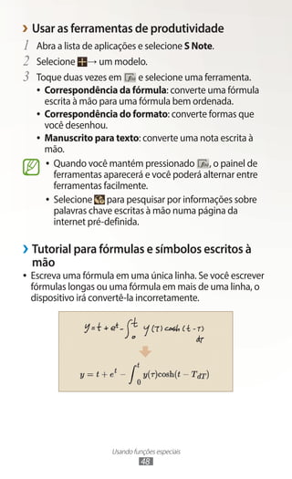 Usando funções especiais
48
›
› Usar as ferramentas de produtividade
1	 Abra a lista de aplicações e selecione S Note.
2	 Selecione → um modelo.
3	 Toque duas vezes em e selecione uma ferramenta.
●
● Correspondência da fórmula: converte uma fórmula
escrita à mão para uma fórmula bem ordenada.
●
● Correspondência do formato: converte formas que
você desenhou.
●
● Manuscrito para texto: converte uma nota escrita à
mão.
●
● Quando você mantém pressionado , o painel de
ferramentas aparecerá e você poderá alternar entre
ferramentas facilmente.
●
● Selecione para pesquisar por informações sobre
palavras chave escritas à mão numa página da
internet pré-definida.
›
› Tutorial para fórmulas e símbolos escritos à
mão
●
● Escreva uma fórmula em uma única linha. Se você escrever
fórmulas longas ou uma fórmula em mais de uma linha, o
dispositivo irá convertê-la incorretamente.
 