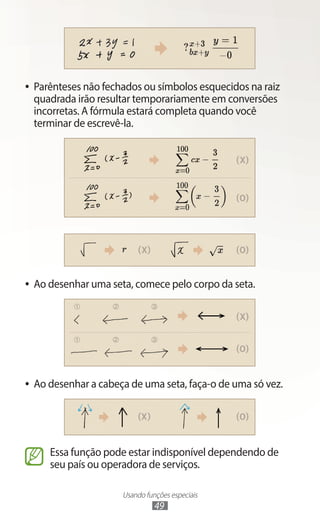 Usando funções especiais
49
●
● Parênteses não fechados ou símbolos esquecidos na raiz
quadrada irão resultar temporariamente em conversões
incorretas. A fórmula estará completa quando você
terminar de escrevê-la.
●
● Ao desenhar uma seta, comece pelo corpo da seta.
●
● Ao desenhar a cabeça de uma seta, faça-o de uma só vez.
Essa função pode estar indisponível dependendo de
seu país ou operadora de serviços.
 