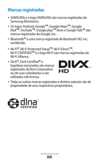 Usando este manual
5
Marcas registradas
●
● SAMSUNG e o logo SAMSUNG são marcas registradas da
Samsung Electronics.
●
● Os logos Android, Google™, Google Maps™, Google
Mail™,YouTube™, Google play™Store e GoogleTalk™são
marcas registradas da Google, Inc.
●
● Bluetooth®é uma marca registrada de Bluetooth SIG, Inc.
worldwide.
●
● Wi-Fi®,Wi-Fi Protected Setup™,Wi-Fi Direct™,
Wi-Fi CERTIFIED™e o logoWi-Fi são marcas registradas da
Wi-Fi Alliance.
●
● DivX®, DivX Certified®e
logotipos associados são marcas
registradas da Rovi Corporation
ou de suas subsidiárias e são
utilizadas sob licença.
●
● Todas as outras marcas registradas e direitos autorais são de
propriedade de seus respectivos proprietários.
 