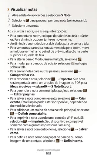 Usando funções especiais
50
›
› Visualizar notas
1	 Abra a lista de aplicações e selecione S Note.
2	 Selecione para procurar por uma nota (se necessário).
3	 Selecione uma nota.
Ao visualizar a nota, use as seguintes opções:
●
● Para aumentar o zoom, coloque dois dedos na tela e afaste-
os. Para diminuir o zoom, junte-os novamente.
●
● Ao diminuir o zoom, deslize os dois dedos para percorrer a tela.
●
● Para ver outras partes da nota aumentada pelo zoom, mova
a moldura vermelha no painel de pré-visualização na parte
superior esquerda da tela.
●
● Para alterar para o Modo Janela múltipla, selecione .
●
● Para mudar para o modo de edição, selecione ou toque
sobre a tela.
●
● Para enviar notas para outras pessoas, selecione →
Compartilhar via.
●
● Para exportar a nota, selecione → Exportar. Sua nota
será exportada como um arquivo de imagem ou PDF para
Meus arquivos → sdcard0 → S Note Export.
●
● Para gerenciar a nota com múltiplas páginas, selecione
→ Editar páginas.
●
● Para salvar a nota como um evento, selecione → Criar
evento. Esta função pode estar indisponível, dependendo
do modelo selecionado.
●
● Para adicionar um atalho da nota na tela principal, selecione
→ Definir como atalho.
●
● Para imprimir a nota usando uma conexãoWi-Fi ou USB,
selecione → Imprimir. Seu dispositivo é compatível
somente com algumas impressoras Samsung.
●
● Para salvar a nota com outro nome, selecione → Salvar
como.
●
● Para definir a nota como seu papel de parede ou como
imagem de um contato, selecione → Definir como.
 