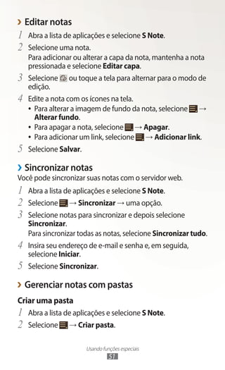 Usando funções especiais
51
›
› Editar notas
1	 Abra a lista de aplicações e selecione S Note.
2	 Selecione uma nota.
Para adicionar ou alterar a capa da nota, mantenha a nota
pressionada e selecione Editar capa.
3	 Selecione ou toque a tela para alternar para o modo de
edição.
4	 Edite a nota com os ícones na tela.
●
● Para alterar a imagem de fundo da nota, selecione →
Alterar fundo.
●
● Para apagar a nota, selecione → Apagar.
●
● Para adicionar um link, selecione → Adicionar link.
5	 Selecione Salvar.
›
› Sincronizar notas
Você pode sincronizar suas notas com o servidor web.
1	 Abra a lista de aplicações e selecione S Note.
2	 Selecione → Sincronizar → uma opção.
3	 Selecione notas para sincronizar e depois selecione
Sincronizar.
Para sincronizar todas as notas, selecione Sincronizar tudo.
4	 Insira seu endereço de e-mail e senha e, em seguida,
selecione Iniciar.
5	 Selecione Sincronizar.
›
› Gerenciar notas com pastas
Criar uma pasta
1	 Abra a lista de aplicações e selecione S Note.
2	 Selecione → Criar pasta.
 
