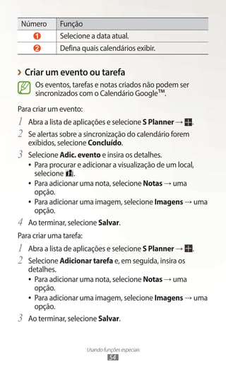 Usando funções especiais
54
Número Função
1 Selecione a data atual.
2 Defina quais calendários exibir.
›
› Criar um evento ou tarefa
Os eventos, tarefas e notas criados não podem ser
sincronizados com o Calendário Google™.
Para criar um evento:
1	 Abra a lista de aplicações e selecione S Planner → .
2	 Se alertas sobre a sincronização do calendário forem
exibidos, selecione Concluído.
3	 Selecione Adic. evento e insira os detalhes.
●
● Para procurar e adicionar a visualização de um local,
selecione .
●
● Para adicionar uma nota, selecione Notas → uma
opção.
●
● Para adicionar uma imagem, selecione Imagens → uma
opção.
4	 Ao terminar, selecione Salvar.
Para criar uma tarefa:
1	 Abra a lista de aplicações e selecione S Planner → .
2	 Selecione Adicionar tarefa e, em seguida, insira os
detalhes.
●
● Para adicionar uma nota, selecione Notas → uma
opção.
●
● Para adicionar uma imagem, selecione Imagens → uma
opção.
3	 Ao terminar, selecione Salvar.
 