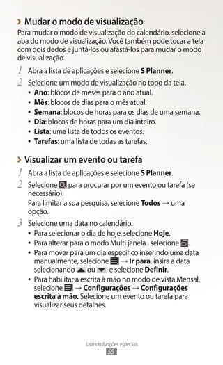 Usando funções especiais
55
›
› Mudar o modo de visualização
Para mudar o modo de visualização do calendário, selecione a
aba do modo de visualização.Você também pode tocar a tela
com dois dedos e juntá-los ou afastá-los para mudar o modo
de visualização.
1	 Abra a lista de aplicações e selecione S Planner.
2	 Selecione um modo de visualização no topo da tela.
●
● Ano: blocos de meses para o ano atual.
●
● Mês: blocos de dias para o mês atual.
●
● Semana: blocos de horas para os dias de uma semana.
●
● Dia: blocos de horas para um dia inteiro.
●
● Lista: uma lista de todos os eventos.
●
● Tarefas: uma lista de todas as tarefas.
›
› Visualizar um evento ou tarefa
1	 Abra a lista de aplicações e selecione S Planner.
2	 Selecione para procurar por um evento ou tarefa (se
necessário).
Para limitar a sua pesquisa, selecione Todos → uma
opção.
3	 Selecione uma data no calendário.
●
● Para selecionar o dia de hoje, selecione Hoje.
●
● Para alterar para o modo Multi janela , selecione .
●
● Para mover para um dia específico inserindo uma data
manualmente, selecione → Ir para, insira a data
selecionando ou , e selecione Definir.
●
● Para habilitar a escrita à mão no modo de vista Mensal,
selecione → Configurações → Configurações
escrita à mão. Selecione um evento ou tarefa para
visualizar seus detalhes.
 