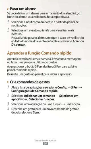 Usando funções especiais
56
›
› Parar um alarme
Se você definir um alarme para um evento do calendário, o
ícone do alarme será exibido na hora especificada.
1	 Selecione a notificação do evento a partir do painel de
notificações.
2	 Selecione um evento ou tarefa para visualizar mais
eventos.
Para adiar ou parar o alarme, marque a caixa de verificação
ao lado do nome do evento ou tarefa e selecione Adiar ou
Dispensar.
Aprender a função Comando rápido
Aprenda como fazer uma chamada, enviar uma mensagem
ou fazer uma pesquisa utilizando gestos.
Ao pressionar o botão S Pen, deslize a S Pen para exibir o
painel comando rápido.
Desenhe um gesto no painel para iniciar a aplicação.
›
› Crie comandos de gestos
1	 Abra a lista de aplicações e selecione Config. → S Pen →
Configurações de Comando rápido.
2	 Selecione Adicionar um comando → Selecionar um
aplicativo ou Selecionar funções.
3	 Selecione uma aplicação ou uma função → uma opção.
4	 Desenhe um gesto para um novo comando de gesto e
depois selecione Conc.
 