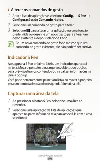 Usando funções especiais
57
›
› Alterar os comandos de gesto
1	 Abra a lista de aplicações e selecione Config. → S Pen →
Configurações de Comando rápido.
2	 Selecione um comando de gesto para alterar.
3	 Selecione para alterar uma aplicação ou uma função
predefinida ou desenhe um novo gesto para alterar um
gesto existente e depois selecione Conc.
Se um novo comando de gesto for o mesmo que um
comando de gesto existente, ele não poderá ser efetivo.
Indicador S Pen
Ao segurar a S Pen próximo à tela, um indicador aparecerá
na tela. Mova o ponteiro para arquivos, objetos ou opções
para pré-visualizar os conteúdos ou visualizar informações na
janela pop-up.
Você pode percorrer entre painéis ou listas ao mover o ponteiro
para um ponto (acima/abaixo/esquerda/direita) na tela.
Capturar uma área da tela
1	 Ao pressionar o botão S Pen, selecione uma área ao
desenhar.
2	 Selecione uma aplicação da lista de aplicações que
aparece na parte inferior da tela para associá-la com a área
selecionad
 