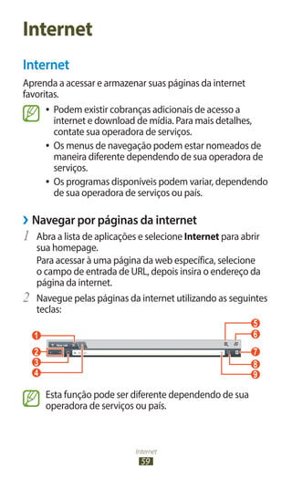 Internet
59
Internet
Internet
Aprenda a acessar e armazenar suas páginas da internet
favoritas.
●
● Podem existir cobranças adicionais de acesso a
internet e download de mídia. Para mais detalhes,
contate sua operadora de serviços.
●
● Os menus de navegação podem estar nomeados de
maneira diferente dependendo de sua operadora de
serviços.
●
● Os programas disponíveis podem variar, dependendo
de sua operadora de serviços ou país.
›
› Navegar por páginas da internet
1	 Abra a lista de aplicações e selecione Internet para abrir
sua homepage.
Para acessar à uma página da web específica, selecione
o campo de entrada de URL, depois insira o endereço da
página da internet.
2	 Navegue pelas páginas da internet utilizando as seguintes
teclas:
1 6
7
8
9
2
3
4
5
Esta função pode ser diferente dependendo de sua
operadora de serviços ou país.
 