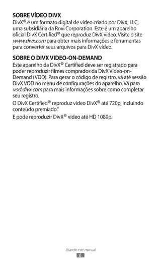 Usando este manual
6
SOBREVÍDEO DIVX
DivX®é um formato digital de vídeo criado por DivX, LLC,
uma subsidiária da Rovi Corporation. Este é um aparelho
oficial DivX Certified®que reproduz DivX vídeo.Visite o site
www.divx.com para obter mais informações e ferramentas
para converter seus arquivos para DivX vídeo.
SOBRE O DIVXVIDEO-ON-DEMAND
Este aparelho da DivX®Certified deve ser registrado para
poder reproduzir filmes comprados da DivXVídeo-on-
Demand (VOD). Para gerar o código de registro, vá até sessão
DivXVOD no menu de configurações do aparelho.Vá para
vod.divx.com para mais informações sobre como completar
seu registro.
O DivX Certified®reproduz vídeo DivX®até 720p, incluindo
conteúdo premiado."
E pode reproduzir DivX®video até HD 1080p.
 